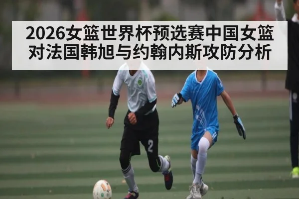 2026女篮世界杯预选赛中国女篮对法国韩旭与约翰内斯攻防分析