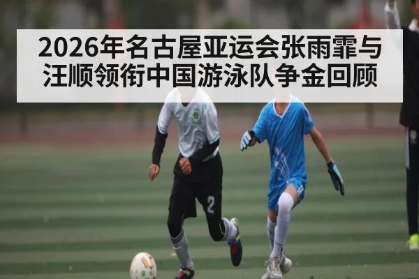 2026年名古屋亚运会张雨霏与汪顺领衔中国游泳队争金回顾